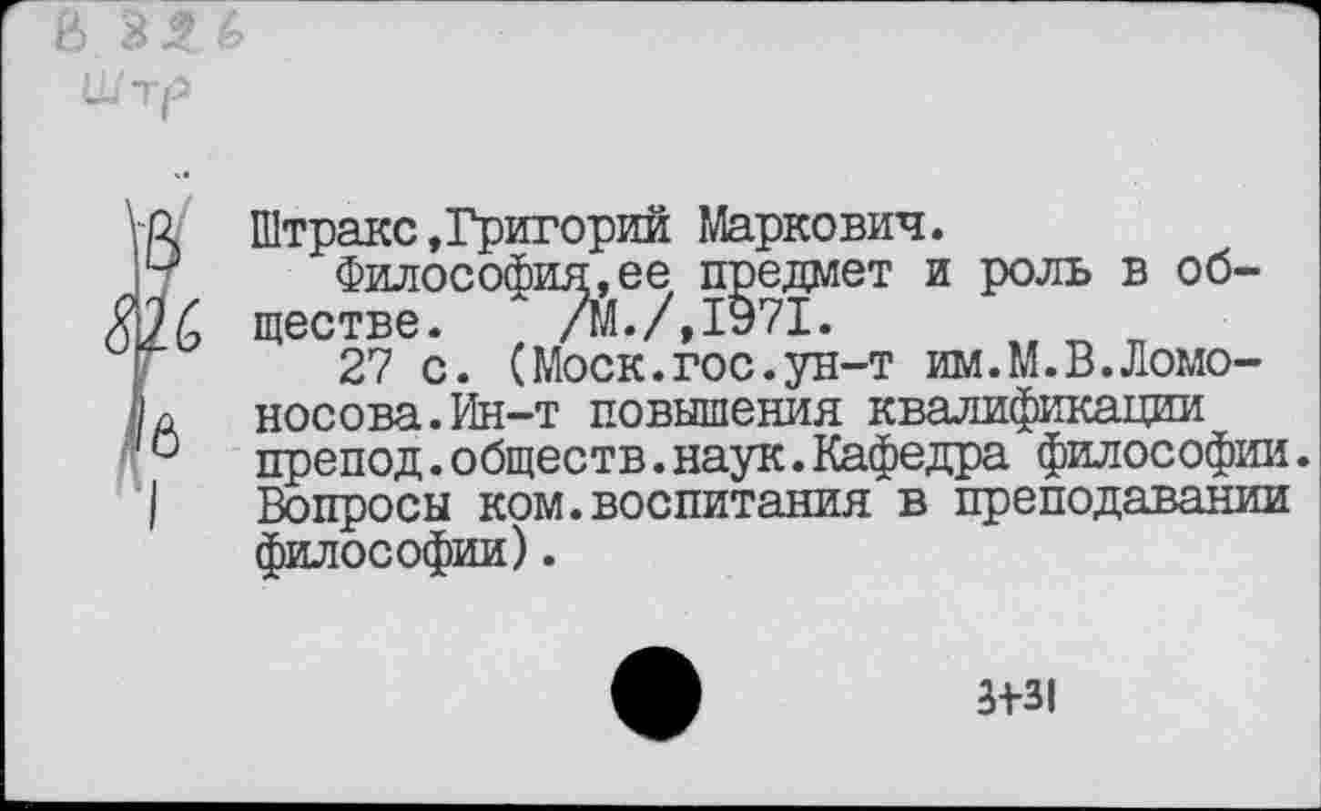 ﻿р. Штракс»Григорий Маркович.
и Философия,ее предмет и роль в об-26 ществе. /М./,1Э71.
27 с. (Моск.гос.ун-т им.М.В.Ломо-Носова.Ин-т повышения квалификации 0 препод.обществ.наук.Кафедра философии. I Вопросы ком.воспитания в преподавании философии).
3+31